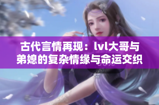 古代言情再现：lvl大哥与弟媳的复杂情缘与命运交织