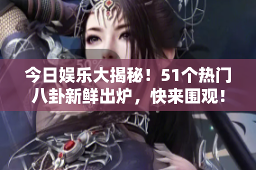 今日娱乐大揭秘！51个热门八卦新鲜出炉，快来围观！