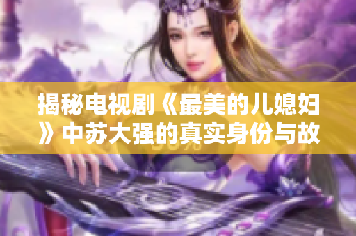 揭秘电视剧《最美的儿媳妇》中苏大强的真实身份与故事背景