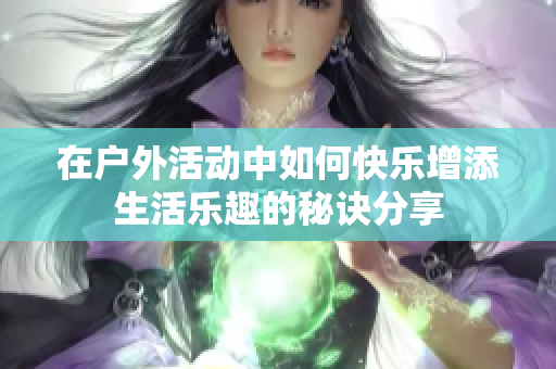 在户外活动中如何快乐增添生活乐趣的秘诀分享
