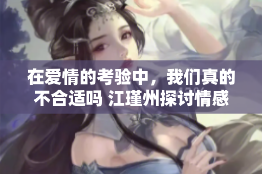 在爱情的考验中，我们真的不合适吗 江瑾州探讨情感困境