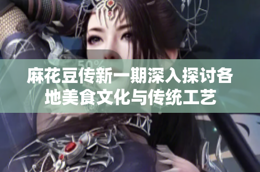麻花豆传新一期深入探讨各地美食文化与传统工艺