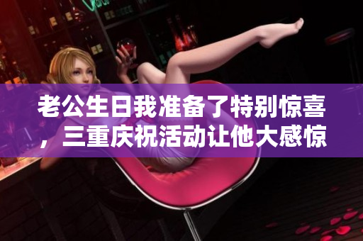 老公生日我准备了特别惊喜，三重庆祝活动让他大感惊喜