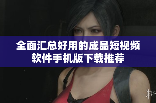 全面汇总好用的成品短视频软件手机版下载推荐