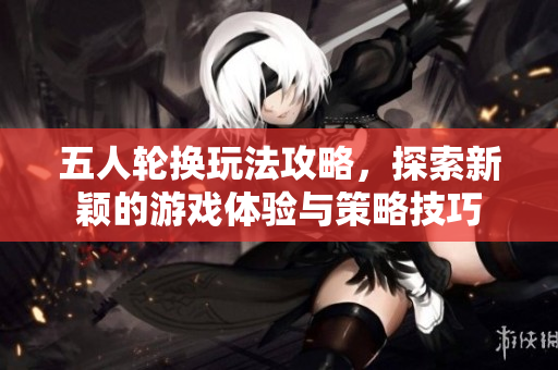 五人轮换玩法攻略，探索新颖的游戏体验与策略技巧