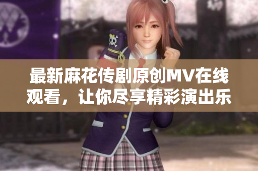 最新麻花传剧原创MV在线观看，让你尽享精彩演出乐趣