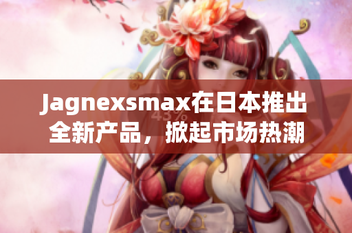 Jagnexsmax在日本推出全新产品，掀起市场热潮
