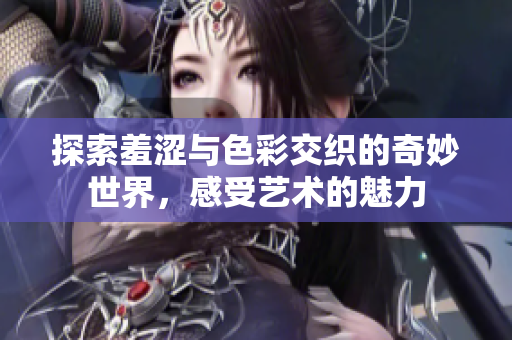 探索羞涩与色彩交织的奇妙世界，感受艺术的魅力