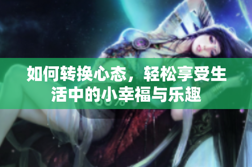 如何转换心态，轻松享受生活中的小幸福与乐趣