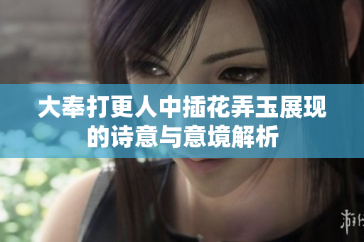 大奉打更人中插花弄玉展现的诗意与意境解析