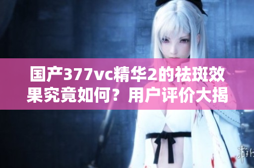 国产377vc精华2的祛斑效果究竟如何？用户评价大揭秘