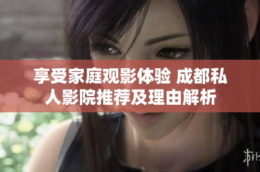 享受家庭观影体验 成都私人影院推荐及理由解析