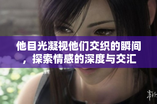 他目光凝视他们交织的瞬间，探索情感的深度与交汇