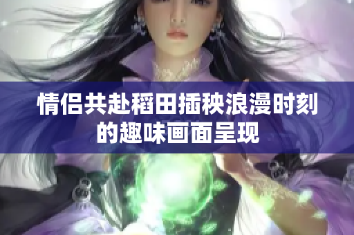情侣共赴稻田插秧浪漫时刻的趣味画面呈现
