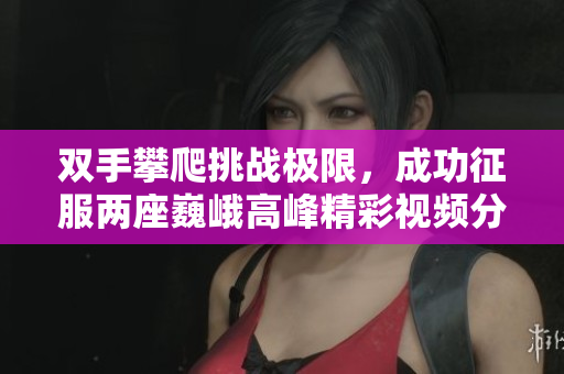 双手攀爬挑战极限，成功征服两座巍峨高峰精彩视频分享