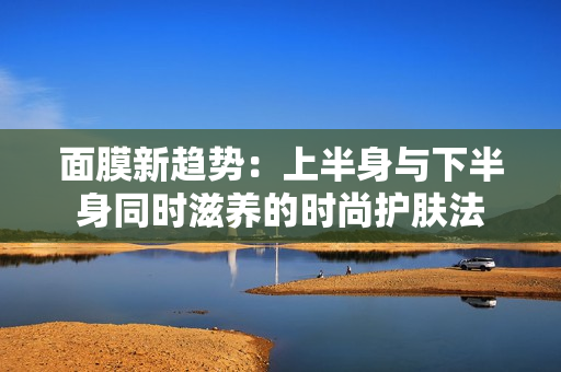 面膜新趋势：上半身与下半身同时滋养的时尚护肤法
