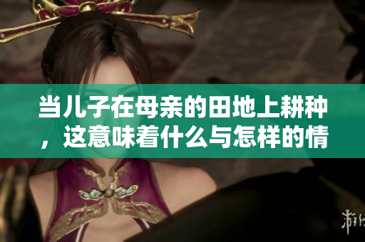 当儿子在母亲的田地上耕种，这意味着什么与怎样的情感交流