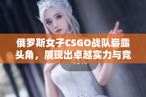 俄罗斯女子CSGO战队崭露头角，展现出卓越实力与竞争力