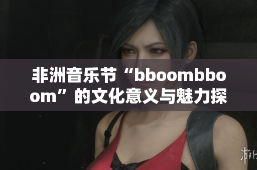 非洲音乐节“bboombboom”的文化意义与魅力探究