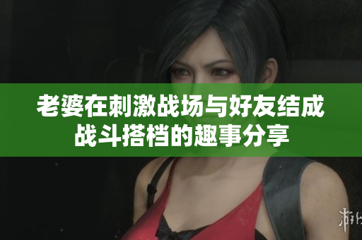 老婆在刺激战场与好友结成战斗搭档的趣事分享