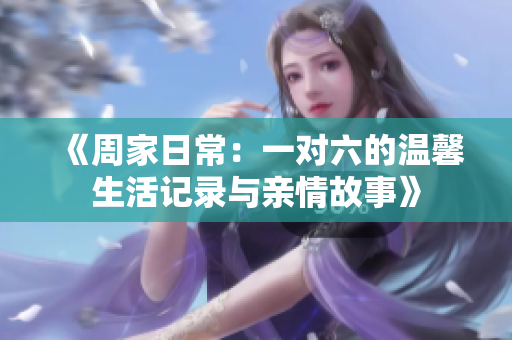 《周家日常：一对六的温馨生活记录与亲情故事》