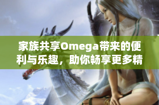 家族共享Omega带来的便利与乐趣，助你畅享更多精彩体验