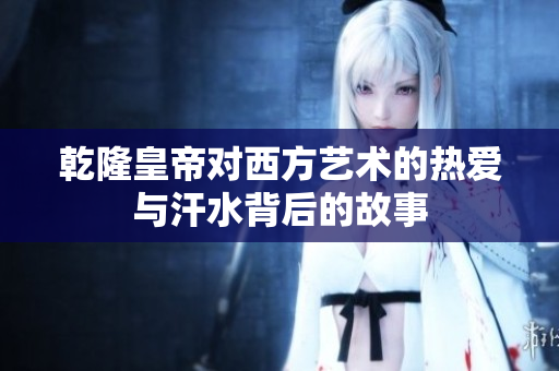 乾隆皇帝对西方艺术的热爱与汗水背后的故事