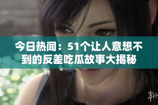 今日热闻：51个让人意想不到的反差吃瓜故事大揭秘