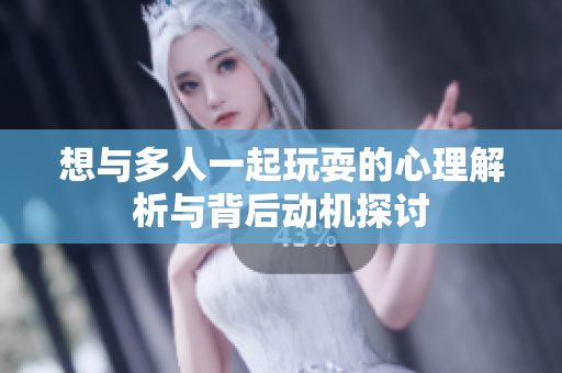想与多人一起玩耍的心理解析与背后动机探讨