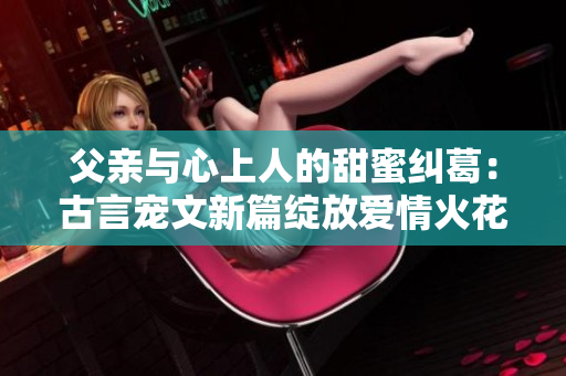 父亲与心上人的甜蜜纠葛：古言宠文新篇绽放爱情火花