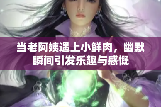 当老阿姨遇上小鲜肉，幽默瞬间引发乐趣与感慨