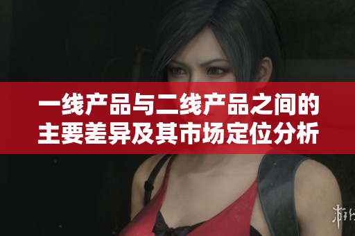 一线产品与二线产品之间的主要差异及其市场定位分析