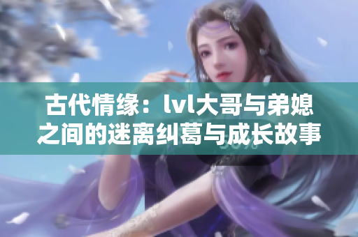古代情缘：lvl大哥与弟媳之间的迷离纠葛与成长故事