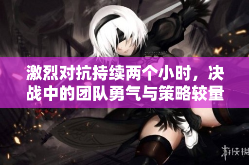激烈对抗持续两个小时，决战中的团队勇气与策略较量