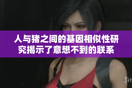 人与猪之间的基因相似性研究揭示了意想不到的联系