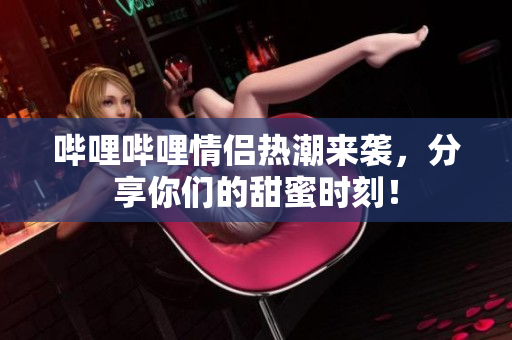 哔哩哔哩情侣热潮来袭，分享你们的甜蜜时刻！