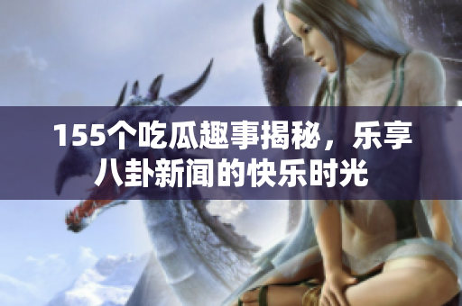 155个吃瓜趣事揭秘，乐享八卦新闻的快乐时光