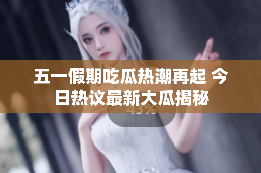 五一假期吃瓜热潮再起 今日热议最新大瓜揭秘