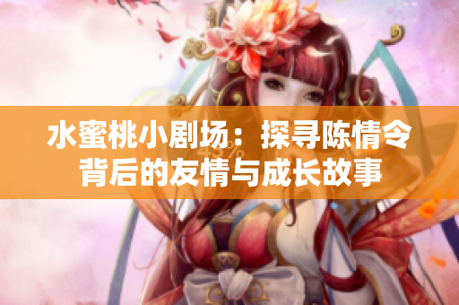 水蜜桃小剧场：探寻陈情令背后的友情与成长故事