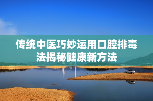 传统中医巧妙运用口腔排毒法揭秘健康新方法