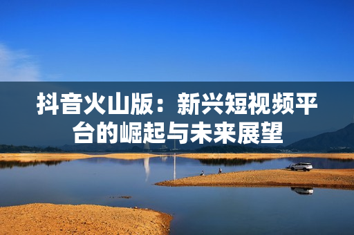 抖音火山版：新兴短视频平台的崛起与未来展望