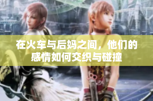 在火车与后妈之间，他们的感情如何交织与碰撞
