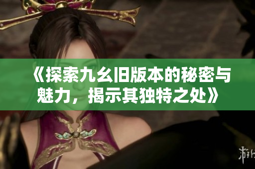 《探索九幺旧版本的秘密与魅力，揭示其独特之处》