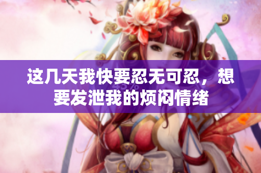 这几天我快要忍无可忍，想要发泄我的烦闷情绪
