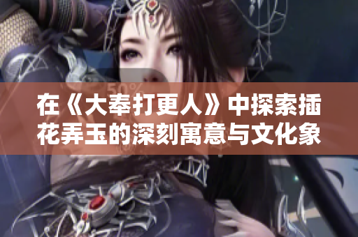 在《大奉打更人》中探索插花弄玉的深刻寓意与文化象征