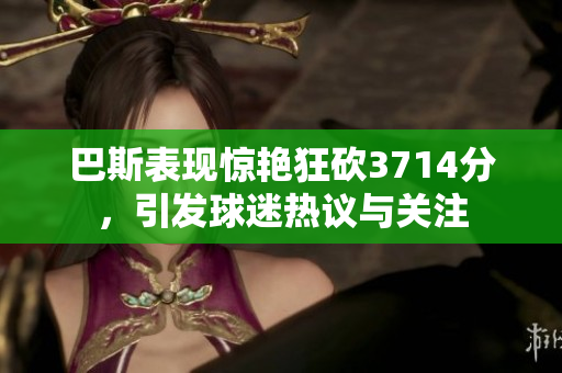 巴斯表现惊艳狂砍3714分，引发球迷热议与关注