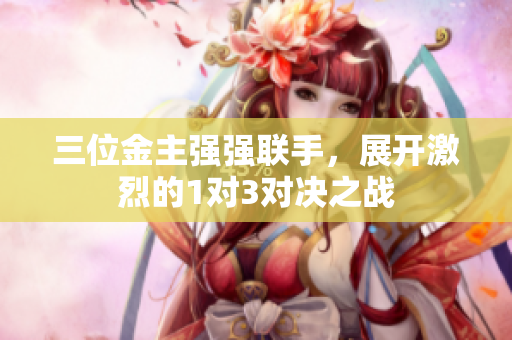 三位金主强强联手，展开激烈的1对3对决之战