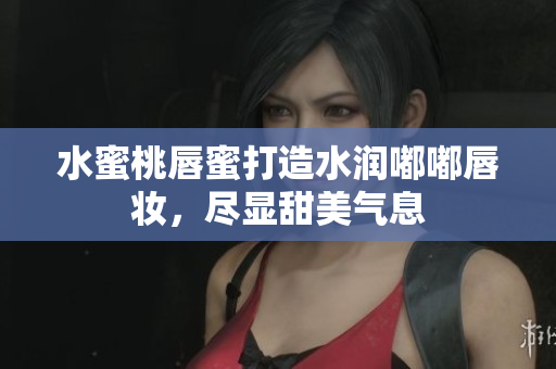 水蜜桃唇蜜打造水润嘟嘟唇妆，尽显甜美气息