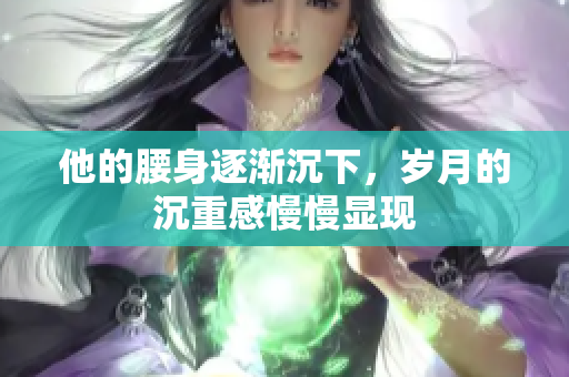 他的腰身逐渐沉下，岁月的沉重感慢慢显现