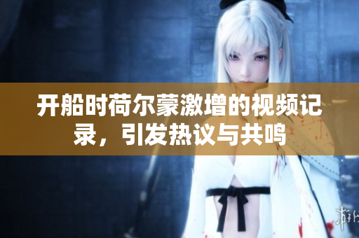 开船时荷尔蒙激增的视频记录，引发热议与共鸣